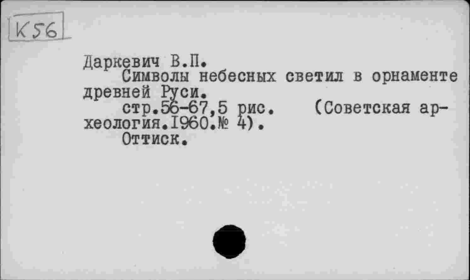 ﻿Даркевич В.IL
Символы небесных светил в орнаменте древней Руси.
стр.56-67,5 рис. (Советская археология. I960. № 4).
Оттиск.